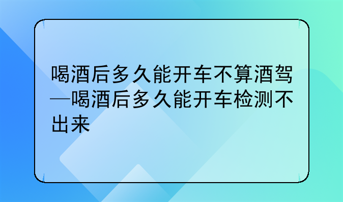 喝酒后多久能开车不算酒驾—喝酒后多久能开车检测不出来