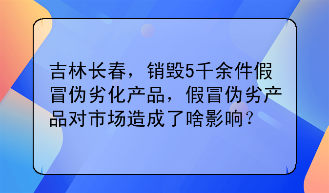 吉林长春，销毁5千余件假冒伪劣化产品，假冒伪劣产品对市场造成了啥影响？