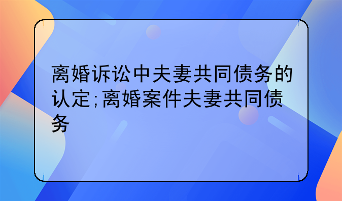 离婚诉讼中夫妻共同债务的认定;离婚案件夫妻共同债务