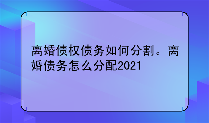 离婚债权债务如何分割。离婚债务怎么分配2021