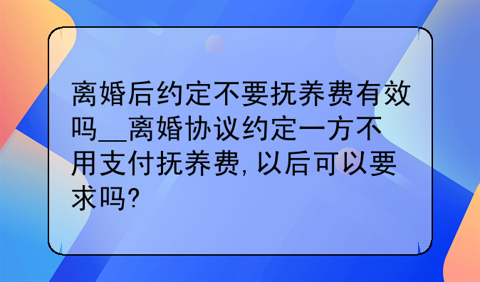 离婚后约定不要抚养费有效吗__离婚协议约定一方不用支付抚养费,以后可以要求吗?