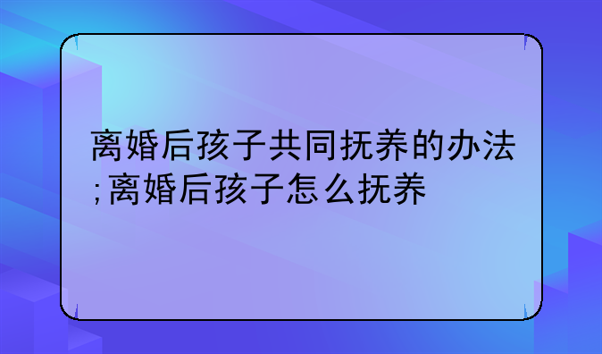 离婚后孩子共同抚养的办法;离婚后孩子怎么抚养