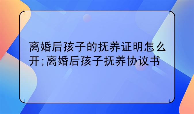 离婚后孩子的抚养证明怎么开;离婚后孩子抚养协议书