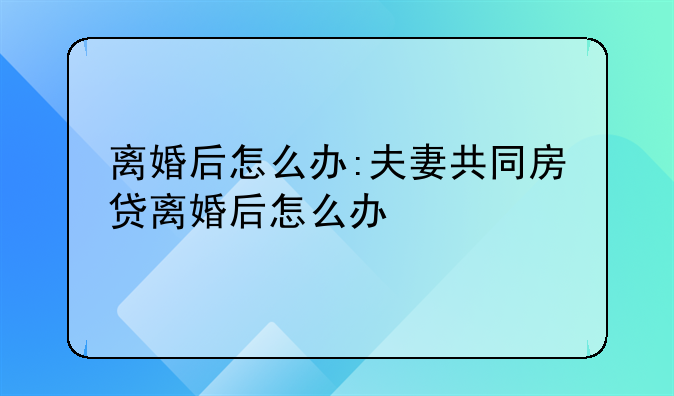 离婚后怎么办:夫妻共同房贷离婚后怎么办