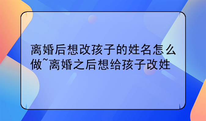 离婚后想改孩子的姓名怎么做~离婚之后想给孩子改姓