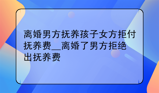 离婚男方抚养孩子女方拒付抚养费__离婚了男方拒绝出抚养费