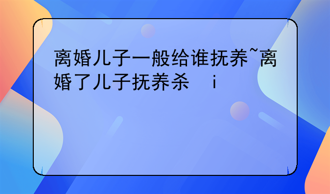 离婚儿子一般给谁抚养~离婚了儿子抚养权是谁