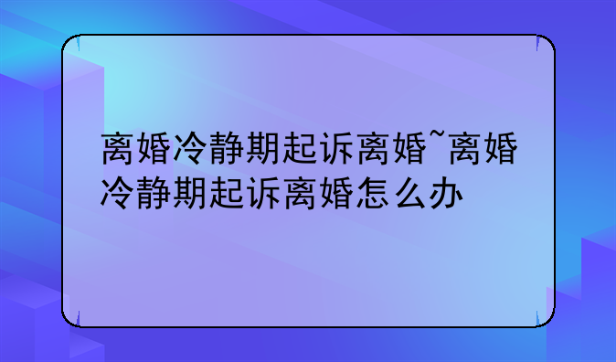 离婚冷静期起诉离婚~离婚冷静期起诉离婚怎么办