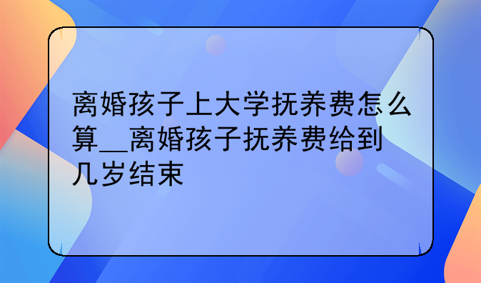 离婚孩子上大学抚养费怎么算__离婚孩子抚养费给到几岁结束