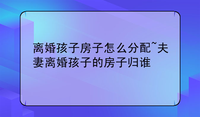 离婚孩子房子怎么分配~夫妻离婚孩子的房子归谁