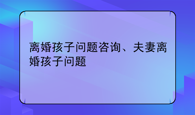 离婚孩子问题咨询、夫妻离婚孩子问题