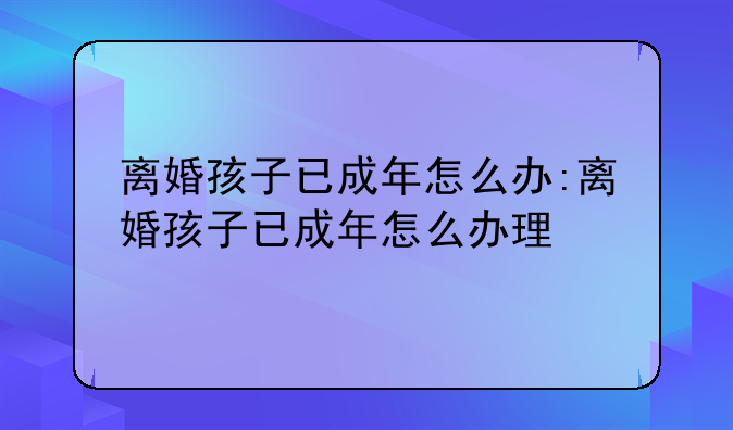 离婚孩子已成年怎么办:离婚孩子已成年怎么办理