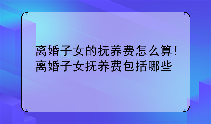 离婚子女的抚养费怎么算!离婚子女抚养费包括哪些