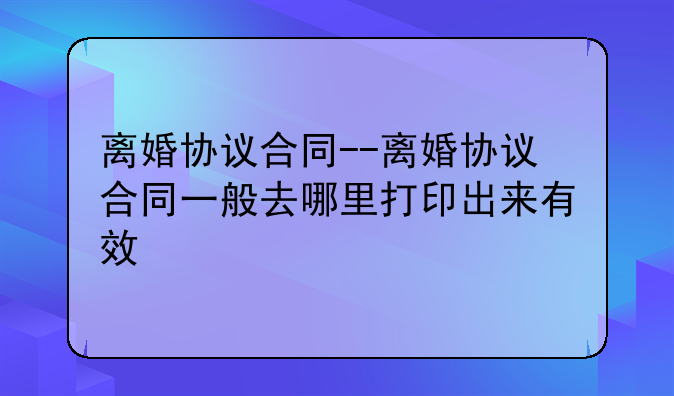 离婚协议合同--离婚协议合同一般去哪里打印出来有效