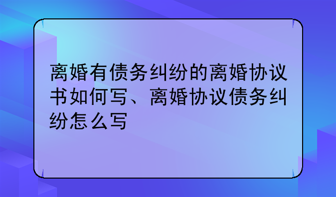 离婚有债务纠纷的离婚协议书如何写、离婚协议债务纠纷怎么写