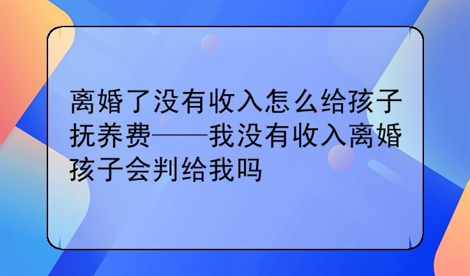 离婚了没有收入怎么给孩子抚养费——我没有收入离婚孩子会判给我吗