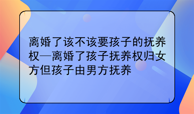 离婚了该不该要孩子的抚养权—离婚了孩子抚养权归女方但孩子由男方抚养