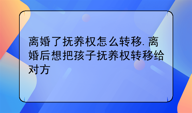 离婚了抚养权怎么转移.离婚后想把孩子抚养权转移给对方