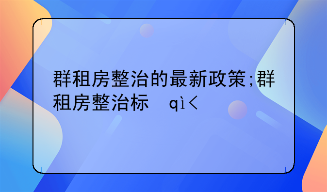 群租房整治的最新政策;群租房整治标准