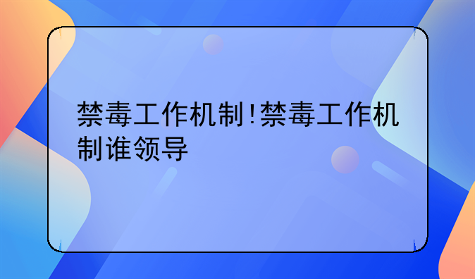 禁毒工作机制!禁毒工作机制谁领导