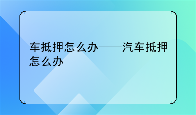 车抵押怎么办——汽车抵押怎么办