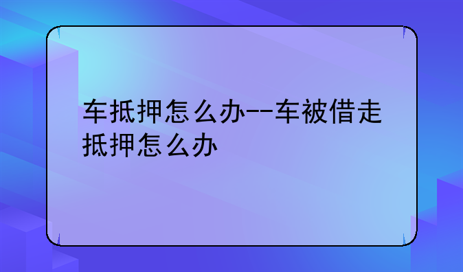 车抵押怎么办--车被借走抵押怎么办