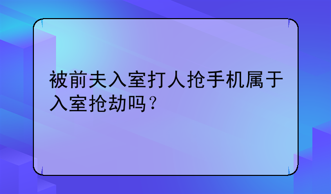 被前夫入室打人抢手机属于入室抢劫吗？