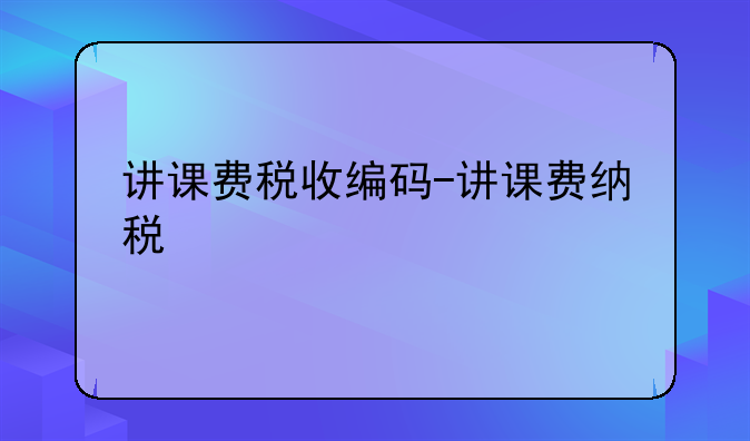 讲课费税收编码-讲课费纳税