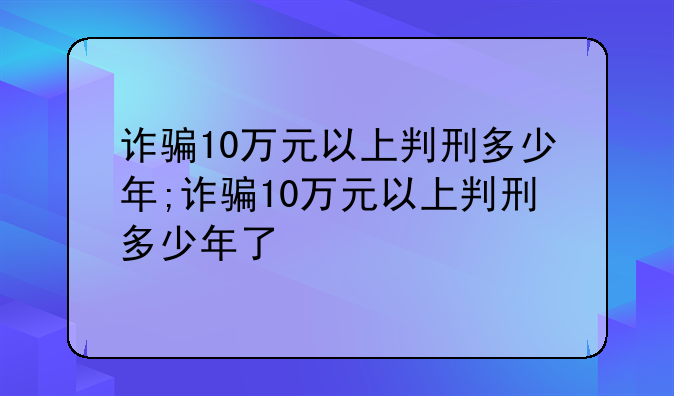 诈骗10万元以上判刑多少年;诈骗10万元以上判刑多少年了