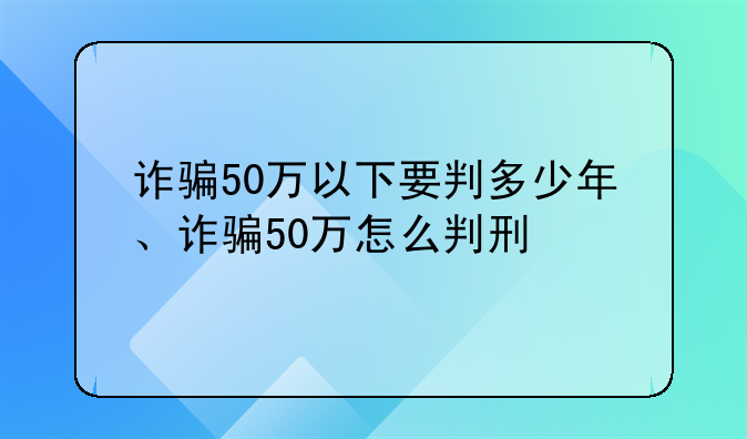 诈骗50万以下要判多少年、诈骗50万怎么判刑