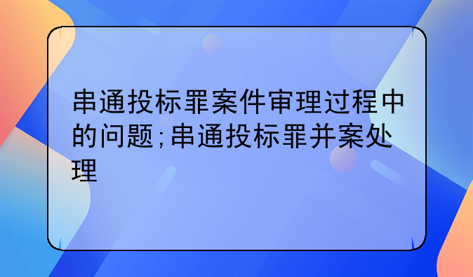 串通投标罪案件审理过程中的问题;串通投标罪并案处理