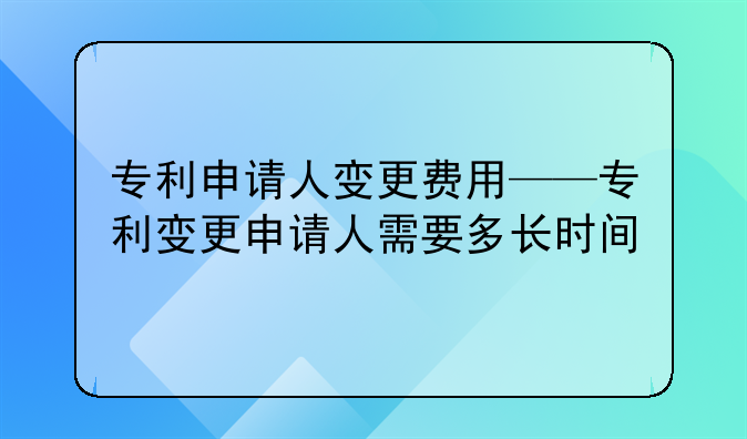 专利申请人变更费用——专利变更申请人需要多长时间