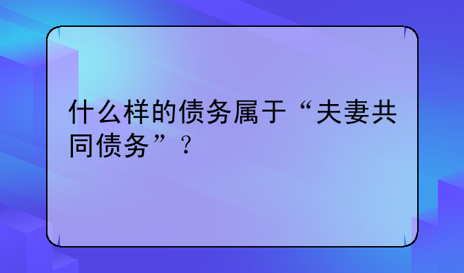 什么样的债务属于“夫妻共同债务”？