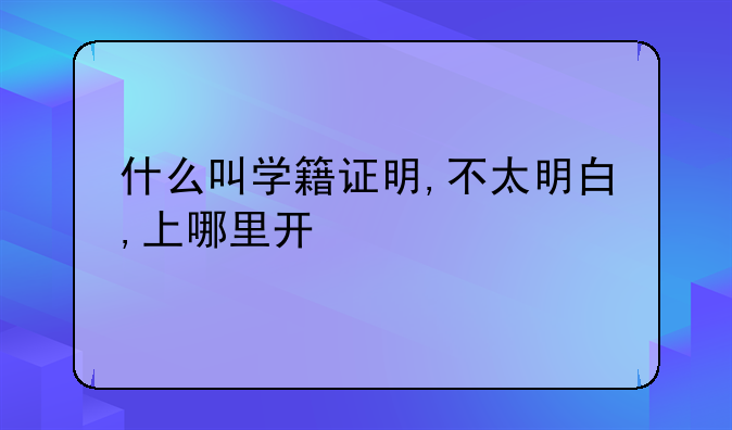 什么叫学籍证明,不太明白,上哪里开