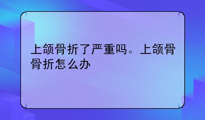 上颌骨折了严重吗。上颌骨骨折怎么办