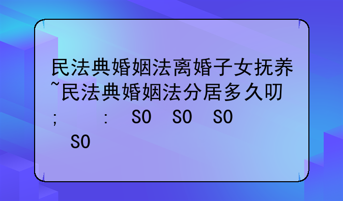 民法典婚姻法离婚子女抚养~民法典婚姻法分居多久可以离婚