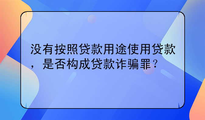 没有按照贷款用途使用贷款，是否构成贷款诈骗罪？