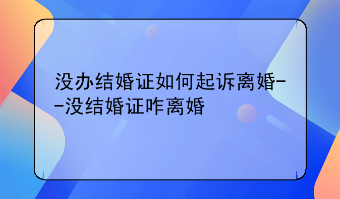 没办结婚证如何起诉离婚--没结婚证咋离婚