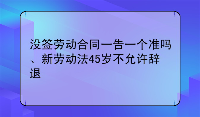 没签劳动合同一告一个准吗、新劳动法45岁不允许辞退