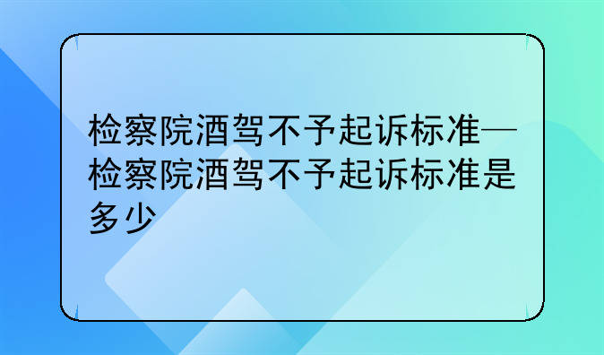 检察院酒驾不予起诉标准—检察院酒驾不予起诉标准是多少