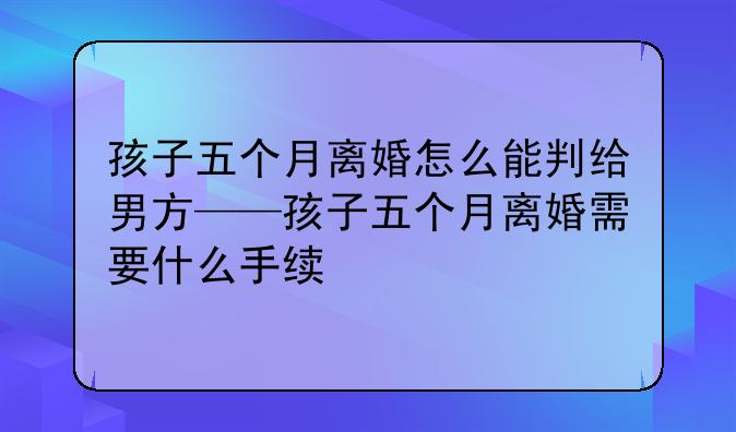 孩子五个月离婚怎么能判给男方——孩子五个月离婚需要什么手续