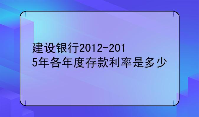 建设银行2012-2015年各年度存款利率是多少