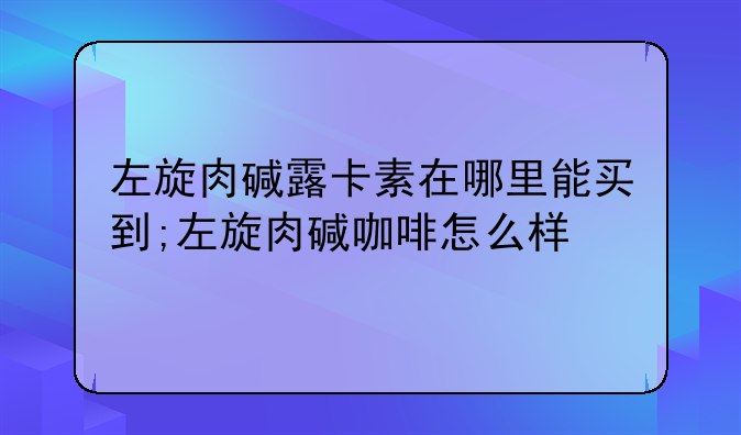 左旋肉碱露卡素在哪里能买到;左旋肉碱咖啡怎么样