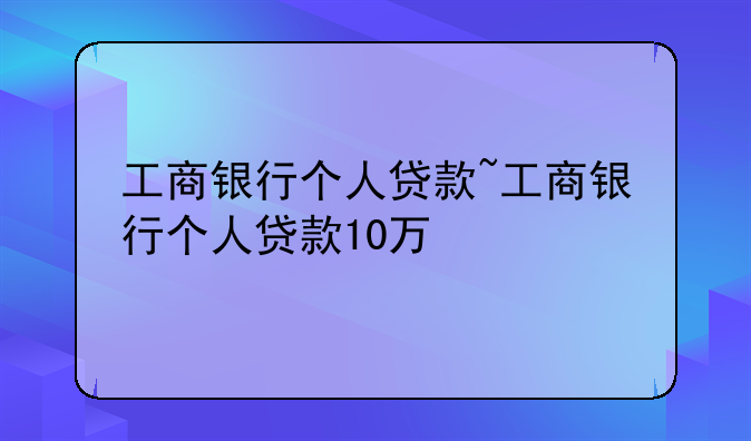 工商银行个人贷款~工商银行个人贷款10万