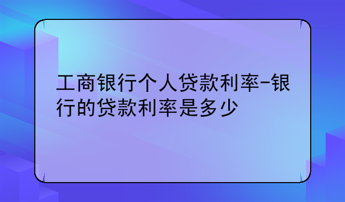 工商银行个人贷款利率-银行的贷款利率是多少