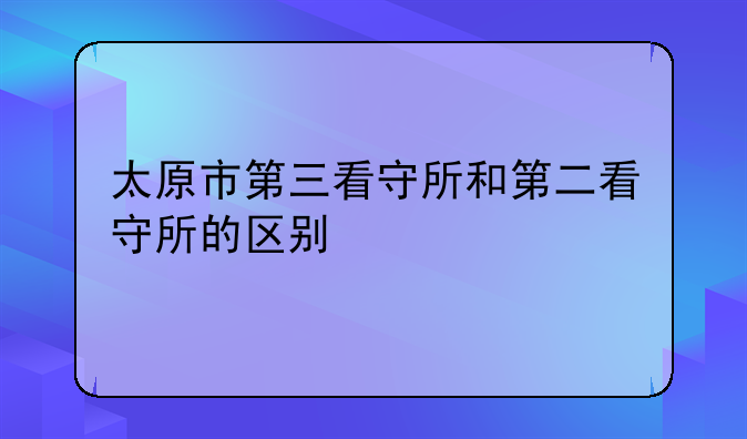 太原市第三看守所和第二看守所的区别