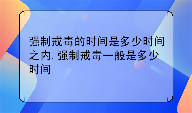 强制戒毒的时间是多少时间之内.强制戒毒一般是多少时间