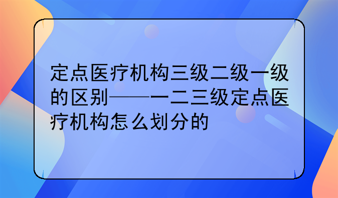 定点医疗机构三级二级一级的区别——一二三级定点医疗机构怎么划分的