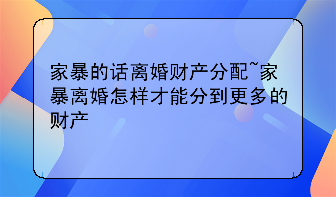 家暴的话离婚财产分配~家暴离婚怎样才能分到更多的财产