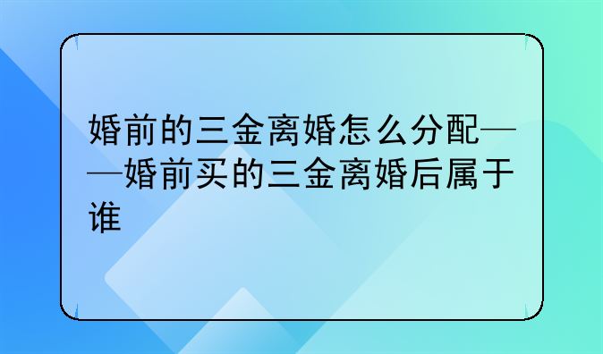 婚前的三金离婚怎么分配——婚前买的三金离婚后属于谁